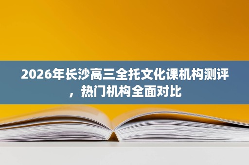 2026年长沙高三全托文化课机构测评,热门机构全面对比 2026年长沙高三全托文化课机构测评,热门机构全面对比