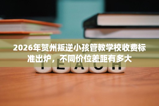 2026年贺州叛逆小孩管教学校收费标准出炉,不同价位差距有多大 2026年贺州叛逆小孩管教学校收费标准出炉,不同价位差距有多大