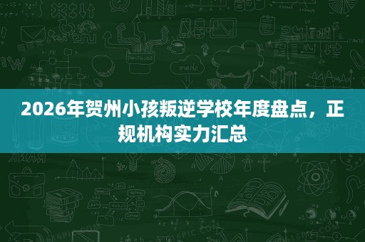 2026年贺州小孩叛逆学校年度盘点，正规机构实力汇总