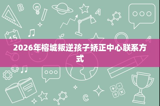 2026年榕城叛逆孩子矫正中心联系方式 2026年榕城叛逆孩子矫正中心联系方式