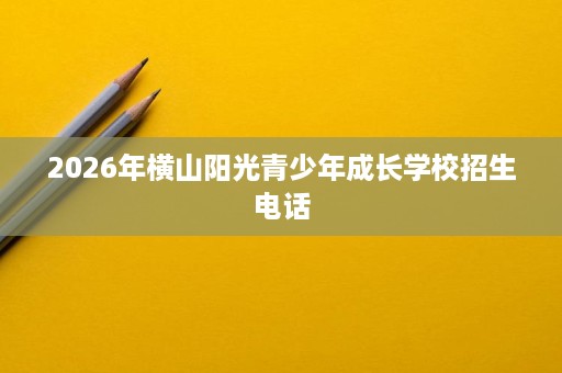 2026年横山阳光青少年成长学校招生电话 2026年横山阳光青少年成长学校招生电话