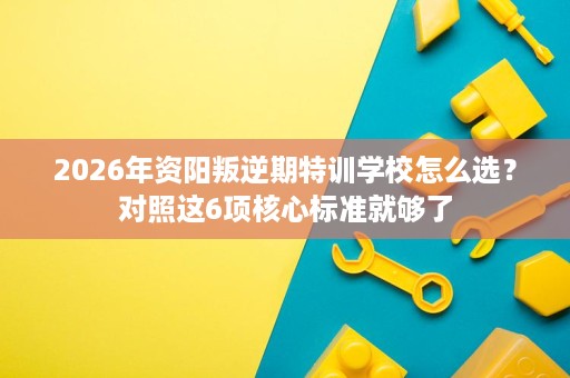 2026年资阳叛逆期特训学校怎么选?对照这6项核心标准就够了 2026年资阳叛逆期特训学校怎么选?对照这6项核心标准就够了