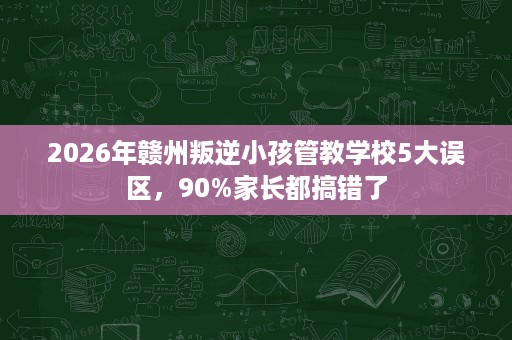2026年赣州叛逆小孩管教学校5大误区,90%家长都搞错了 2026年赣州叛逆小孩管教学校5大误区,90%家长都搞错了