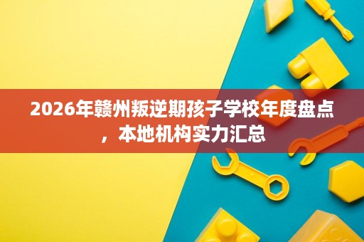 2026年赣州叛逆期孩子学校年度盘点,本地机构实力汇总 2026年赣州叛逆期孩子学校年度盘点,本地机构实力汇总