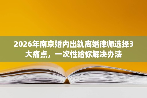 2026年南京婚内出轨离婚律师选择3大痛点，一次性给你解决办法