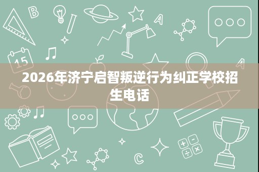 2026年济宁启智叛逆行为纠正学校招生电话