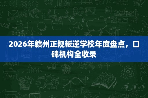 2026年赣州正规叛逆学校年度盘点,口碑机构全收录 2026年赣州正规叛逆学校年度盘点,口碑机构全收录