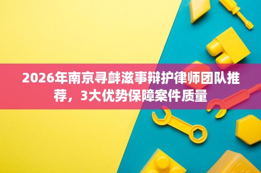 2026年南京寻衅滋事辩护律师团队推荐,3大优势保障案件质量 2026年南京寻衅滋事辩护律师团队推荐,3大优势保障案件质量