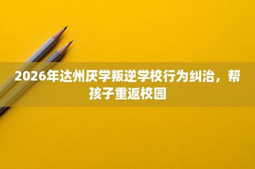 2026年达州厌学叛逆学校行为纠治,帮孩子重返校园 2026年达州厌学叛逆学校行为纠治,帮孩子重返校园