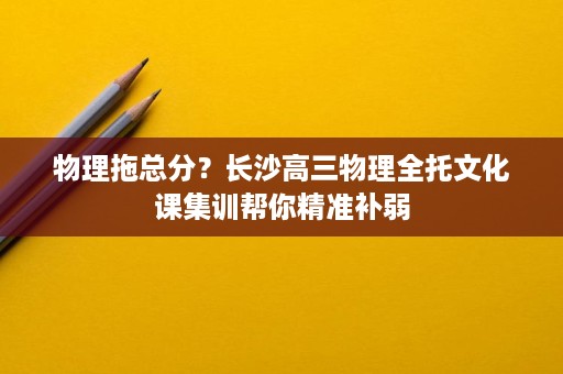 物理拖总分？长沙高三物理全托文化课集训帮你精准补弱