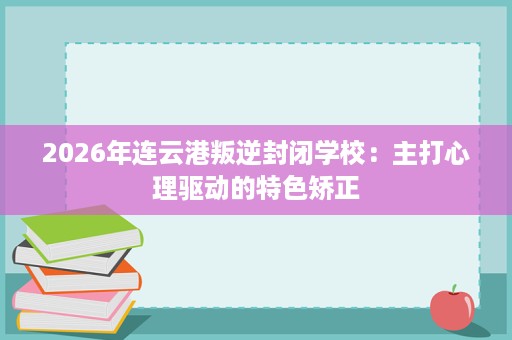 2026年连云港叛逆封闭学校:主打心理驱动的特色矫正 2026年连云港叛逆封闭学校:主打心理驱动的特色矫正