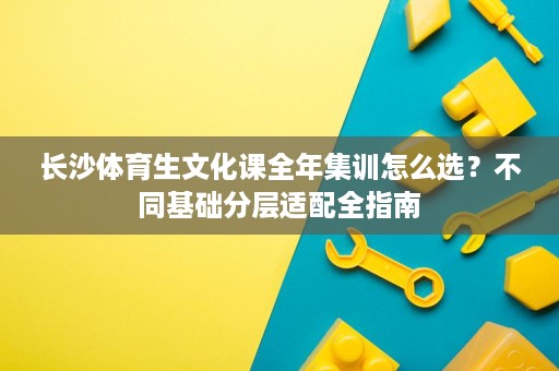 长沙体育生文化课全年集训怎么选？不同基础分层适配全指南