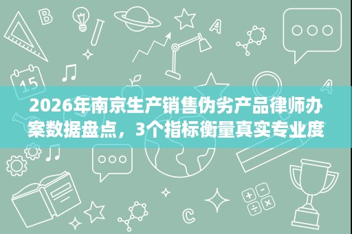 2026年南京生产销售伪劣产品律师办案数据盘点,3个指标衡量真实专业度 2026年南京生产销售伪劣产品律师办案数据盘点,3个指标衡量真实专业度