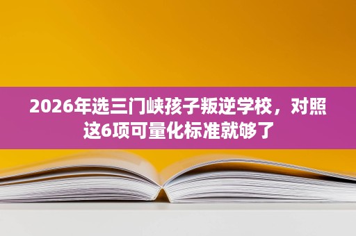 2026年选三门峡孩子叛逆学校,对照这6项可量化标准就够了 2026年选三门峡孩子叛逆学校,对照这6项可量化标准就够了