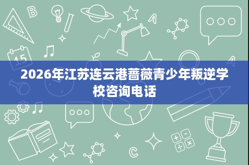 2026年江苏连云港蔷薇青少年叛逆学校咨询电话 2026年江苏连云港蔷薇青少年叛逆学校咨询电话