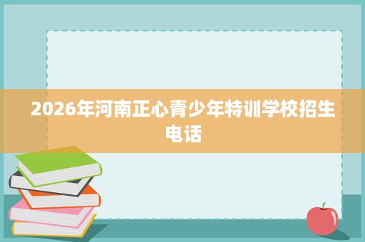 2026年河南正心青少年特训学校招生电话 2026年河南正心青少年特训学校招生电话
