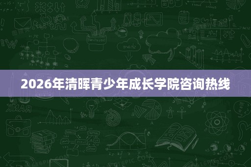 2026年清晖青少年成长学院咨询热线 2026年清晖青少年成长学院咨询热线