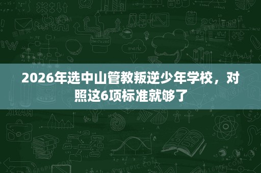2026年选中山管教叛逆少年学校,对照这6项标准就够了 2026年选中山管教叛逆少年学校,对照这6项标准就够了