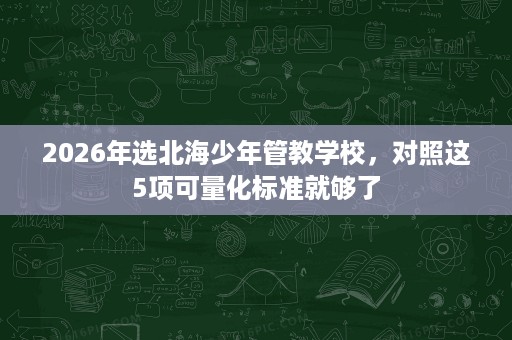 2026年选北海少年管教学校,对照这5项可量化标准就够了 2026年选北海少年管教学校,对照这5项可量化标准就够了