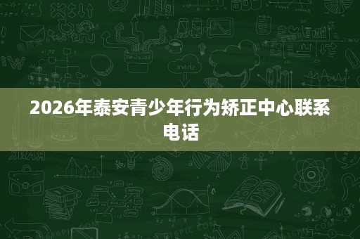 2026年泰安青少年行为矫正中心联系电话 2026年泰安青少年行为矫正中心联系电话