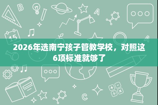 2026年选南宁孩子管教学校，对照这6项标准就够了