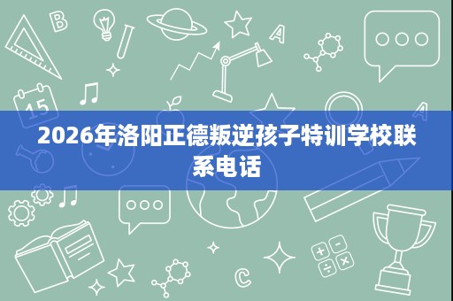 2026年洛阳正德叛逆孩子特训学校联系电话 2026年洛阳正德叛逆孩子特训学校联系电话