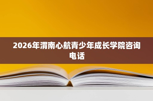 2026年渭南心航青少年成长学院咨询电话