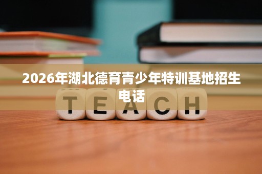 2026年湖北德育青少年特训基地招生电话 2026年湖北德育青少年特训基地招生电话