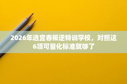 2026年选宜春叛逆特训学校,对照这6项可量化标准就够了 2026年选宜春叛逆特训学校,对照这6项可量化标准就够了
