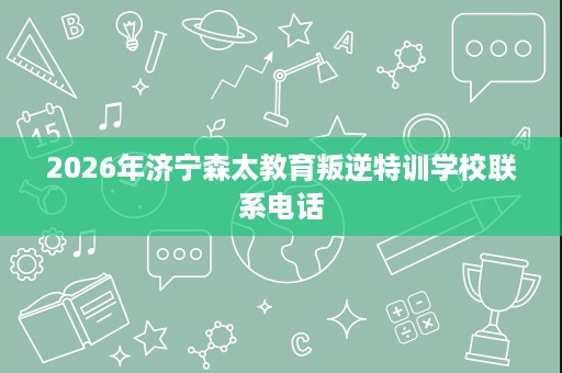 2026年济宁森太教育叛逆特训学校联系电话 2026年济宁森太教育叛逆特训学校联系电话