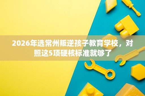2026年选常州叛逆孩子教育学校,对照这5项硬核标准就够了 2026年选常州叛逆孩子教育学校,对照这5项硬核标准就够了