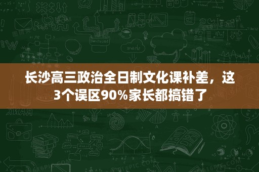 长沙高三政治全日制文化课补差,这3个误区90%家长都搞错了 长沙高三政治全日制文化课补差,这3个误区90%家长都搞错了