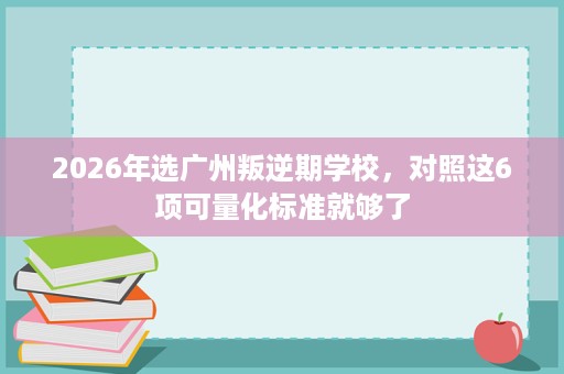 2026年选广州叛逆期学校,对照这6项可量化标准就够了 2026年选广州叛逆期学校,对照这6项可量化标准就够了