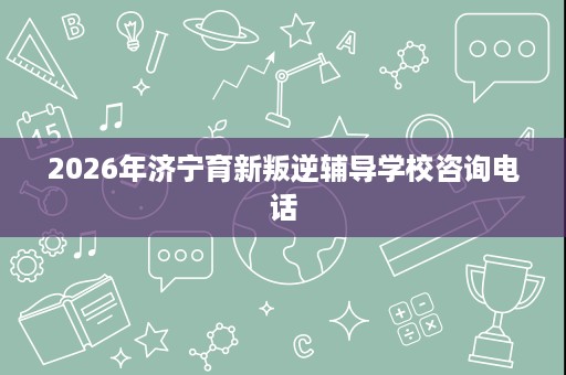 2026年济宁育新叛逆辅导学校咨询电话 2026年济宁育新叛逆辅导学校咨询电话
