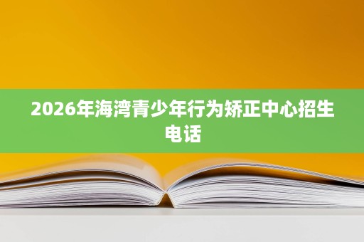 2026年海湾青少年行为矫正中心招生电话 2026年海湾青少年行为矫正中心招生电话