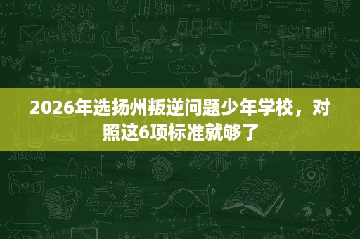 2026年选扬州叛逆问题少年学校,对照这6项标准就够了 2026年选扬州叛逆问题少年学校,对照这6项标准就够了