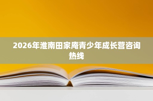 2026年淮南田家庵青少年成长营咨询热线 2026年淮南田家庵青少年成长营咨询热线