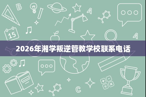 2026年湘学叛逆管教学校联系电话