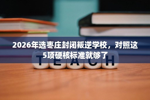 2026年选枣庄封闭叛逆学校,对照这5项硬核标准就够了 2026年选枣庄封闭叛逆学校,对照这5项硬核标准就够了