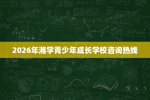 2026年湘学青少年成长学校咨询热线 2026年湘学青少年成长学校咨询热线