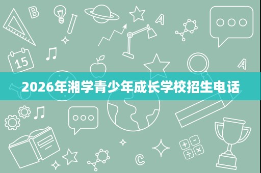 2026年湘学青少年成长学校招生电话 2026年湘学青少年成长学校招生电话
