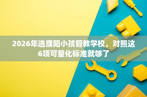 2026年选濮阳小孩管教学校,对照这6项可量化标准就够了 2026年选濮阳小孩管教学校,对照这6项可量化标准就够了