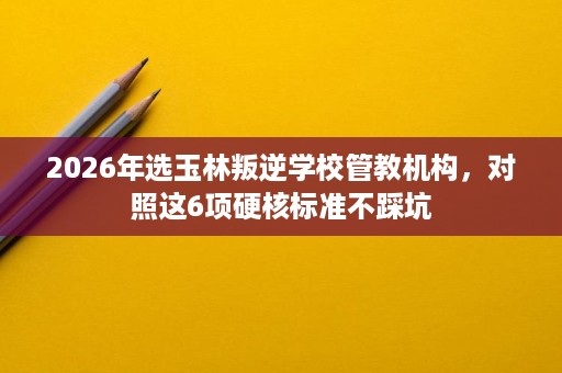 2026年选玉林叛逆学校管教机构,对照这6项硬核标准不踩坑 2026年选玉林叛逆学校管教机构,对照这6项硬核标准不踩坑
