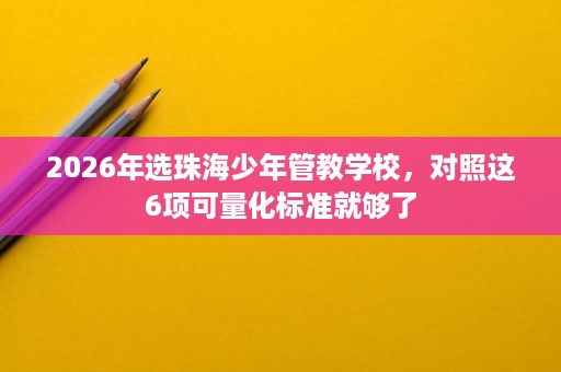 2026年选珠海少年管教学校,对照这6项可量化标准就够了 2026年选珠海少年管教学校,对照这6项可量化标准就够了