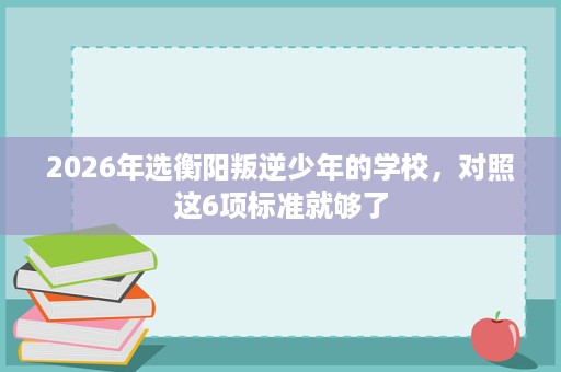 2026年选衡阳叛逆少年的学校,对照这6项标准就够了 2026年选衡阳叛逆少年的学校,对照这6项标准就够了