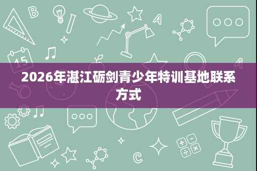 2026年湛江砺剑青少年特训基地联系方式 2026年湛江砺剑青少年特训基地联系方式