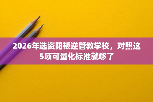 2026年选资阳叛逆管教学校,对照这5项可量化标准就够了 2026年选资阳叛逆管教学校,对照这5项可量化标准就够了