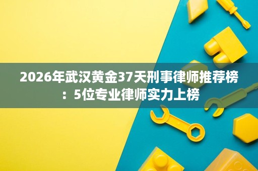 2026年武汉黄金37天刑事律师推荐榜:5位专业律师实力上榜 2026年武汉黄金37天刑事律师推荐榜:5位专业律师实力上榜