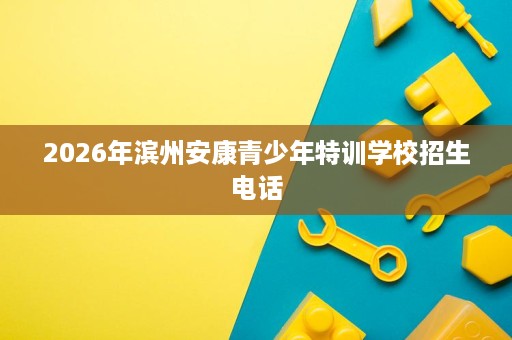 2026年滨州安康青少年特训学校招生电话 2026年滨州安康青少年特训学校招生电话