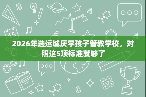 2026年选运城厌学孩子管教学校,对照这5项标准就够了 2026年选运城厌学孩子管教学校,对照这5项标准就够了